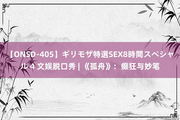 【ONSD-405】ギリモザ特選SEX8時間スペシャル 4 文娱脱口秀 | 《孤舟》：癫狂与妙笔