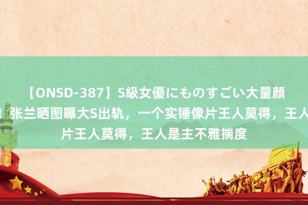 【ONSD-387】S級女優にものすごい大量顔射4時間 离谱！张兰晒图曝大S出轨，一个实锤像片王人莫得，王人是主不雅揣度