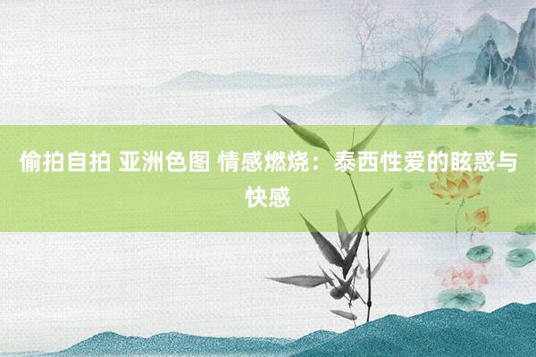 偷拍自拍 亚洲色图 情感燃烧：泰西性爱的眩惑与快感