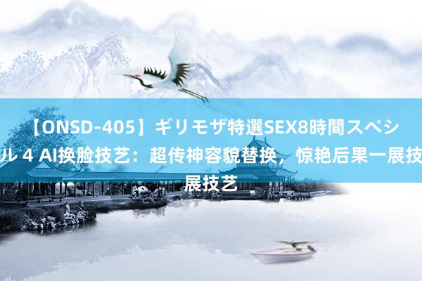 【ONSD-405】ギリモザ特選SEX8時間スペシャル 4 AI换脸技艺：超传神容貌替换，惊艳后果一展技艺