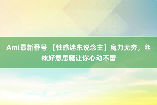 Ami最新番号 【性感迷东说念主】魔力无穷，丝袜好意思腿让你心动不啻