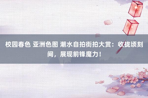 校园春色 亚洲色图 潮水自拍街拍大赏：收拢顷刻间，展现前锋魔力！