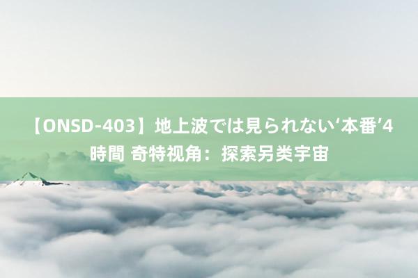 【ONSD-403】地上波では見られない‘本番’4時間 奇特视角：探索另类宇宙