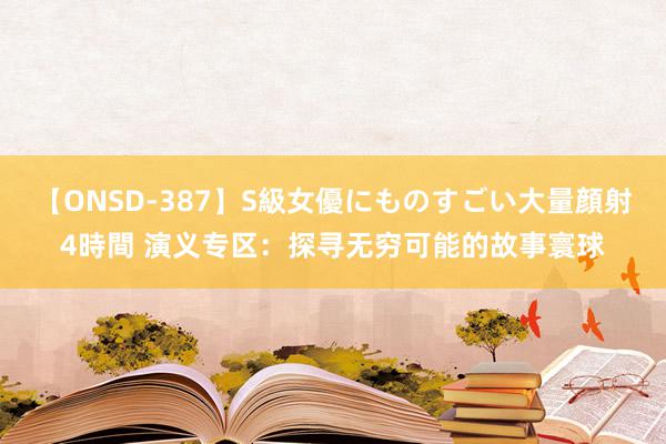 【ONSD-387】S級女優にものすごい大量顔射4時間 演义专区：探寻无穷可能的故事寰球