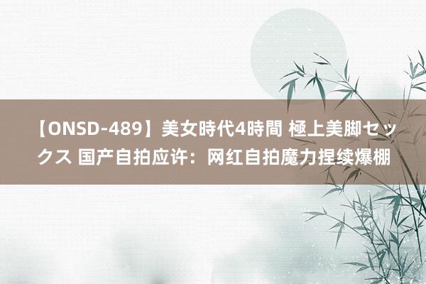 【ONSD-489】美女時代4時間 極上美脚セックス 国产自拍应许：网红自拍魔力捏续爆棚