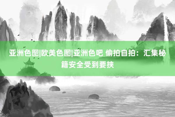 亚洲色图|欧美色图|亚洲色吧 偷拍自拍：汇集秘籍安全受到要挟