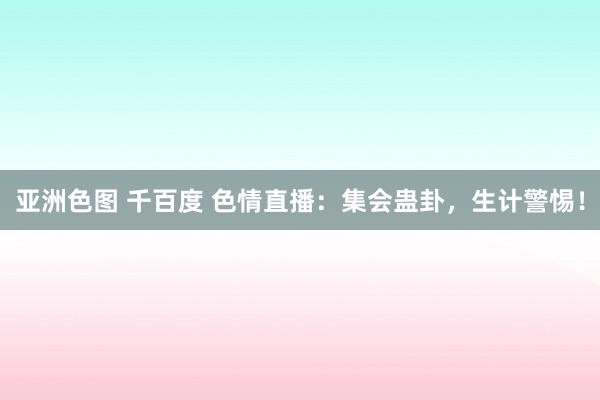 亚洲色图 千百度 色情直播：集会蛊卦，生计警惕！