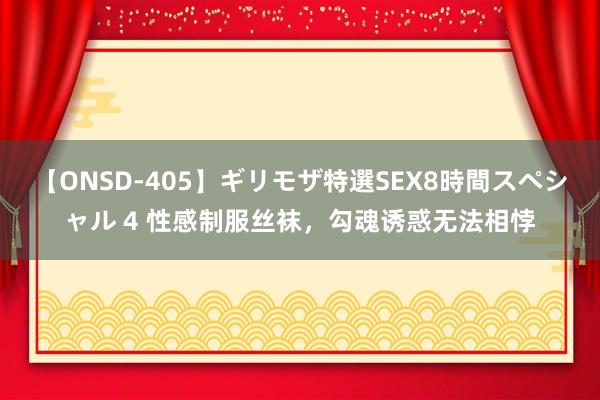 【ONSD-405】ギリモザ特選SEX8時間スペシャル 4 性感制服丝袜，勾魂诱惑无法相悖