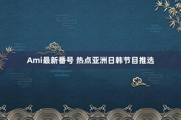 Ami最新番号 热点亚洲日韩节目推选