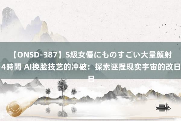 【ONSD-387】S級女優にものすごい大量顔射4時間 AI换脸技艺的冲破：探索诬捏现实宇宙的改日