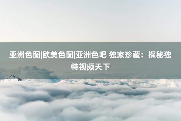 亚洲色图|欧美色图|亚洲色吧 独家珍藏：探秘独特视频天下