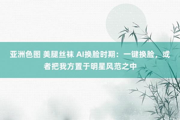 亚洲色图 美腿丝袜 AI换脸时期：一键换脸，或者把我方置于明星风范之中