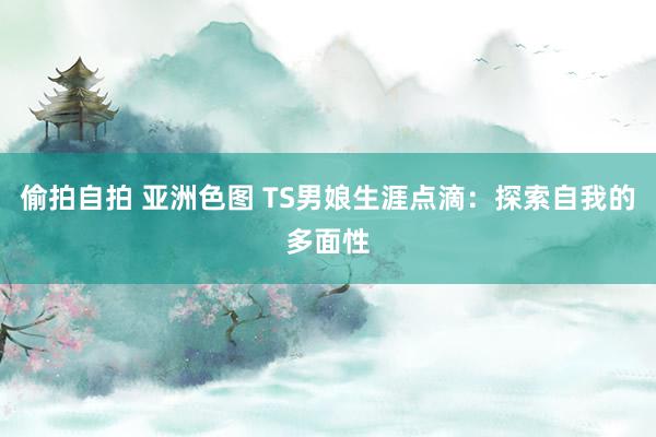 偷拍自拍 亚洲色图 TS男娘生涯点滴：探索自我的多面性