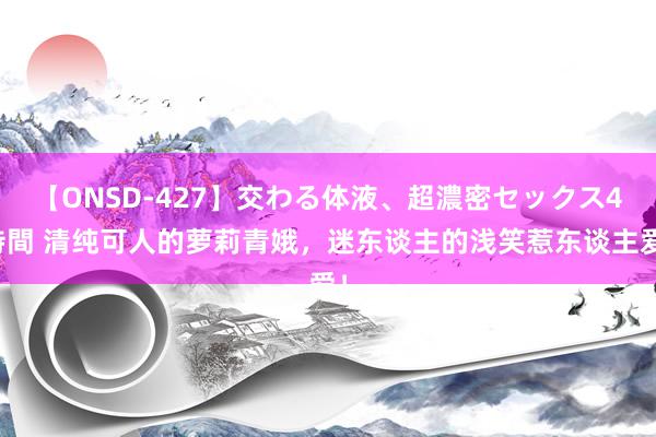 【ONSD-427】交わる体液、超濃密セックス4時間 清纯可人的萝莉青娥，迷东谈主的浅笑惹东谈主爱！