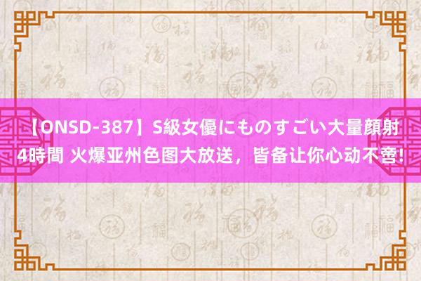 【ONSD-387】S級女優にものすごい大量顔射4時間 火爆亚州色图大放送，皆备让你心动不啻!