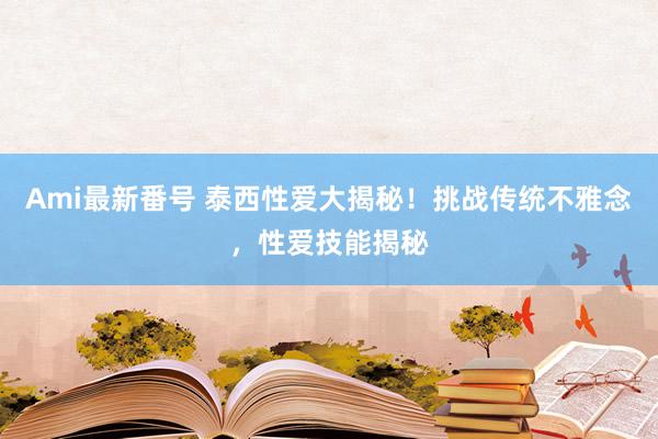 Ami最新番号 泰西性爱大揭秘！挑战传统不雅念，性爱技能揭秘