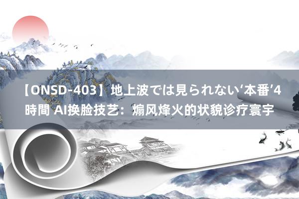 【ONSD-403】地上波では見られない‘本番’4時間 AI换脸技艺：煽风烽火的状貌诊疗寰宇