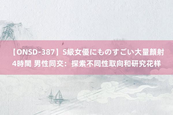 【ONSD-387】S級女優にものすごい大量顔射4時間 男性同交：探索不同性取向和研究花样