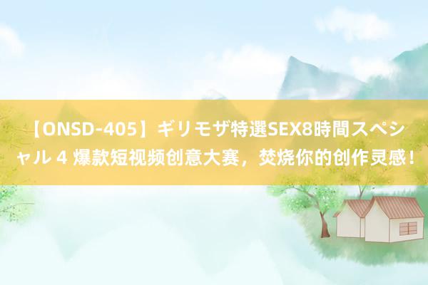 【ONSD-405】ギリモザ特選SEX8時間スペシャル 4 爆款短视频创意大赛，焚烧你的创作灵感！