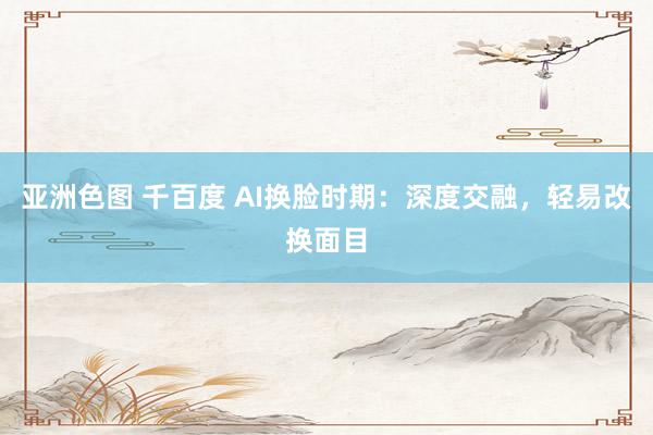 亚洲色图 千百度 AI换脸时期：深度交融，轻易改换面目