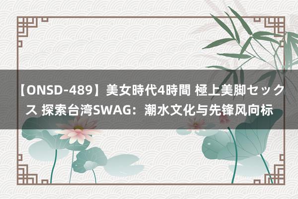 【ONSD-489】美女時代4時間 極上美脚セックス 探索台湾SWAG：潮水文化与先锋风向标