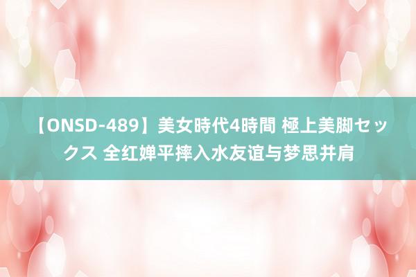 【ONSD-489】美女時代4時間 極上美脚セックス 全红婵平摔入水友谊与梦思并肩