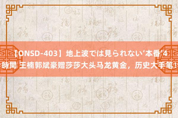 【ONSD-403】地上波では見られない‘本番’4時間 王楠郭斌豪赠莎莎大头马龙黄金，历史大手笔！