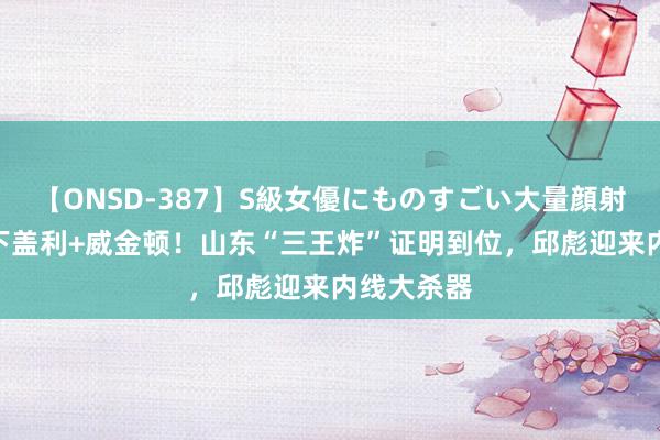 【ONSD-387】S級女優にものすごい大量顔射4時間 签下盖利+威金顿！山东“三王炸”证明到位，邱彪迎来内线大杀器