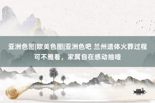 亚洲色图|欧美色图|亚洲色吧 兰州遗体火葬过程可不雅看，家属自在感动抽噎