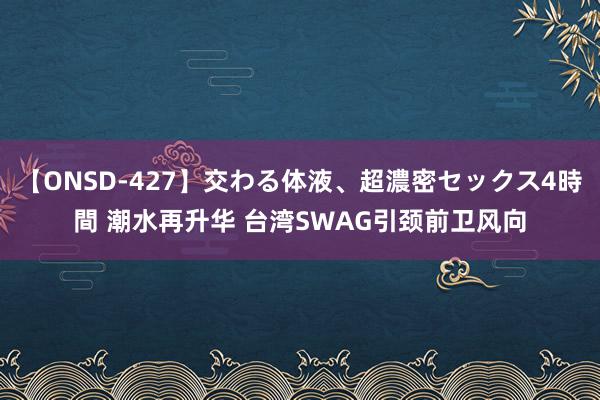 【ONSD-427】交わる体液、超濃密セックス4時間 潮水再升华 台湾SWAG引颈前卫风向