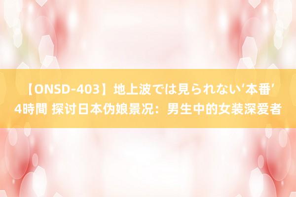 【ONSD-403】地上波では見られない‘本番’4時間 探讨日本伪娘景况：男生中的女装深爱者