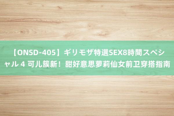 【ONSD-405】ギリモザ特選SEX8時間スペシャル 4 可儿簇新！甜好意思萝莉仙女前卫穿搭指南