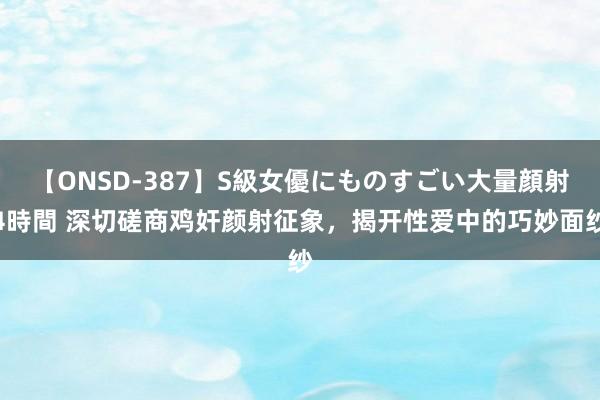 【ONSD-387】S級女優にものすごい大量顔射4時間 深切磋商鸡奸颜射征象，揭开性爱中的巧妙面纱