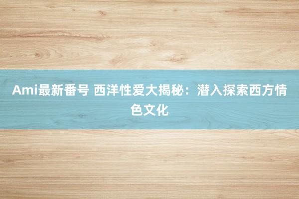 Ami最新番号 西洋性爱大揭秘：潜入探索西方情色文化