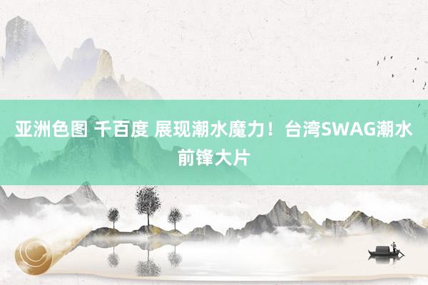 亚洲色图 千百度 展现潮水魔力！台湾SWAG潮水前锋大片