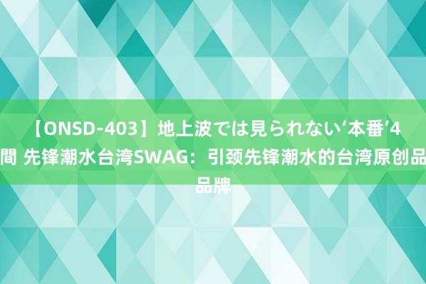 【ONSD-403】地上波では見られない‘本番’4時間 先锋潮水台湾SWAG：引颈先锋潮水的台湾原创品牌