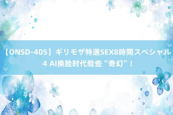 【ONSD-405】ギリモザ特選SEX8時間スペシャル 4 AI换脸时代险些“奇幻”！