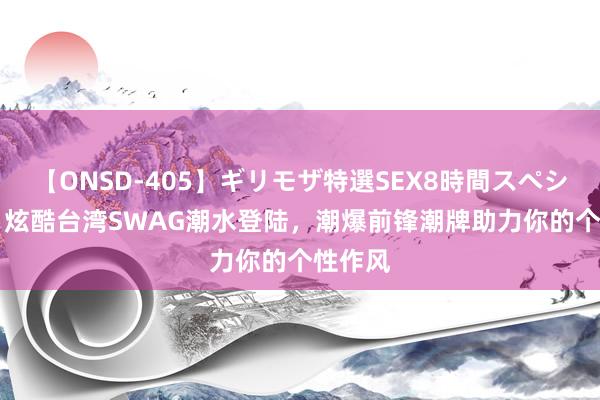 【ONSD-405】ギリモザ特選SEX8時間スペシャル 4 炫酷台湾SWAG潮水登陆，潮爆前锋潮牌助力你的个性作风