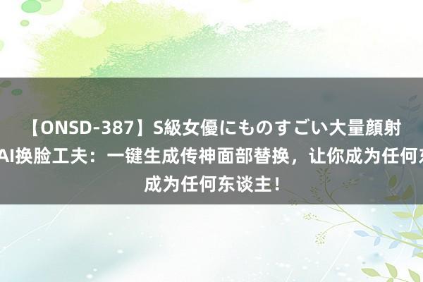 【ONSD-387】S級女優にものすごい大量顔射4時間 AI换脸工夫：一键生成传神面部替换，让你成为任何东谈主！