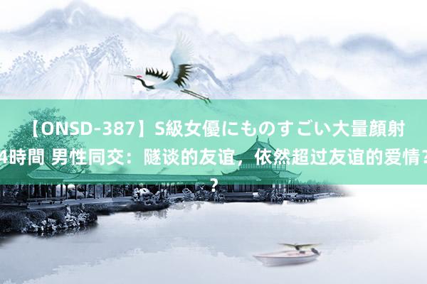 【ONSD-387】S級女優にものすごい大量顔射4時間 男性同交：隧谈的友谊，依然超过友谊的爱情？