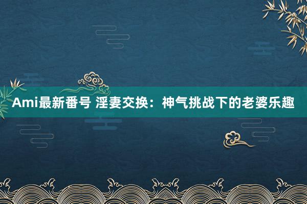 Ami最新番号 淫妻交换：神气挑战下的老婆乐趣