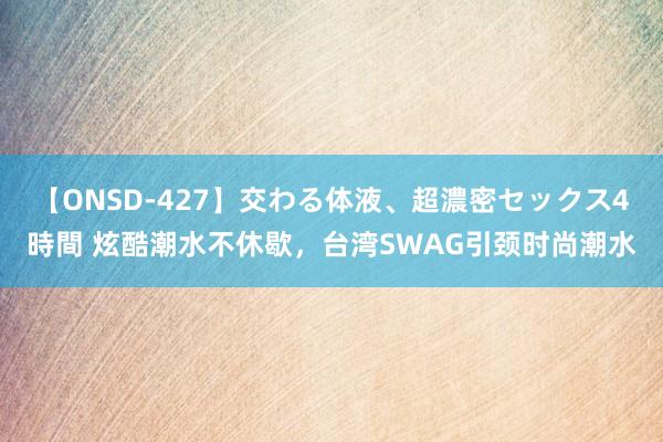 【ONSD-427】交わる体液、超濃密セックス4時間 炫酷潮水不休歇，台湾SWAG引颈时尚潮水