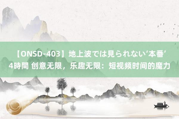 【ONSD-403】地上波では見られない‘本番’4時間 创意无限，乐趣无限：短视频时间的魔力