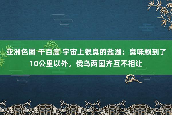 亚洲色图 千百度 宇宙上很臭的盐湖：臭味飘到了10公里以外，俄乌两国齐互不相让