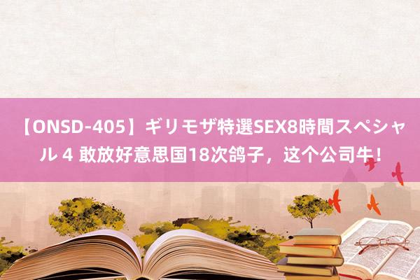 【ONSD-405】ギリモザ特選SEX8時間スペシャル 4 敢放好意思国18次鸽子，这个公司牛！