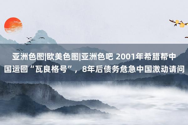 亚洲色图|欧美色图|亚洲色吧 2001年希腊帮中国运回“瓦良格号”，8年后债务危急中国激动请问