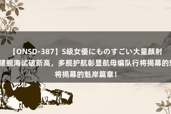 【ONSD-387】S級女優にものすごい大量顔射4時間 福建舰海试破新高，多舰护航彰显航母编队行将揭幕的魁岸篇章！