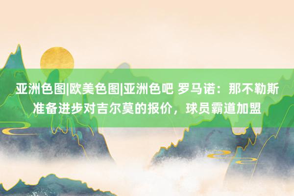 亚洲色图|欧美色图|亚洲色吧 罗马诺：那不勒斯准备进步对吉尔莫的报价，球员霸道加盟