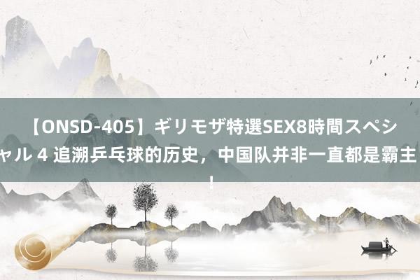 【ONSD-405】ギリモザ特選SEX8時間スペシャル 4 追溯乒乓球的历史，中国队并非一直都是霸主！