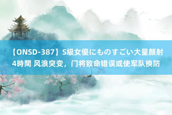 【ONSD-387】S級女優にものすごい大量顔射4時間 风浪突变，门将致命错误或使军队换防